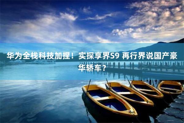 华为全栈科技加捏！实探享界S9 再行界说国产豪华轿车？