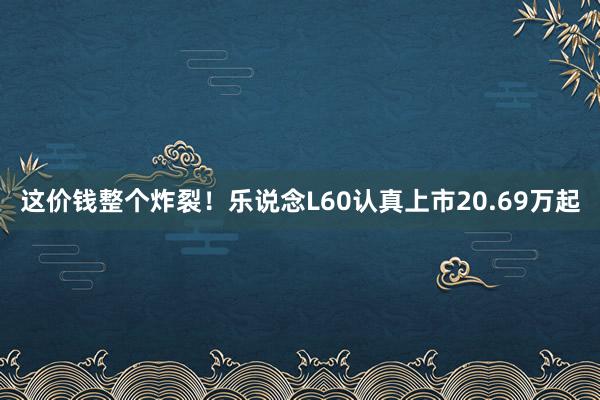 这价钱整个炸裂！乐说念L60认真上市20.69万起