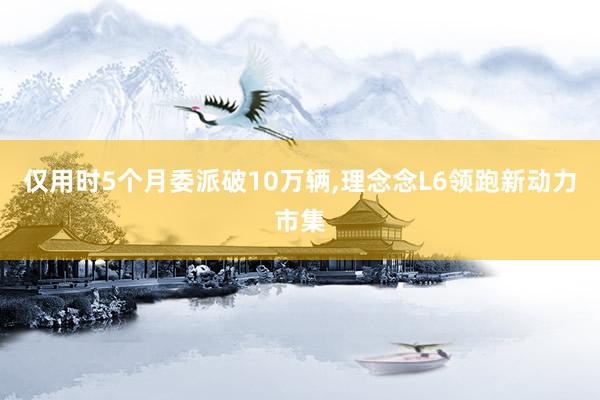 仅用时5个月委派破10万辆,理念念L6领跑新动力市集