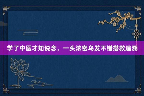 学了中医才知说念,一头浓密乌发不错搭救追溯