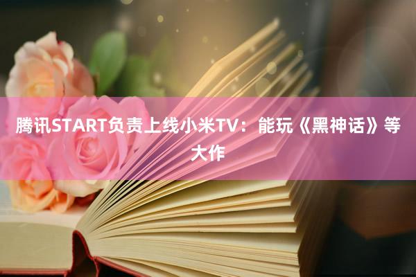 腾讯START负责上线小米TV:能玩《黑神话》等大作