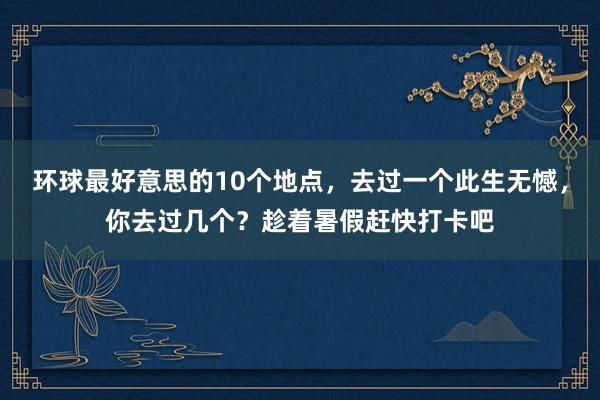 环球最好意思的10个地点，去过一个此生无憾，你去过几个？趁着暑假赶快打卡吧