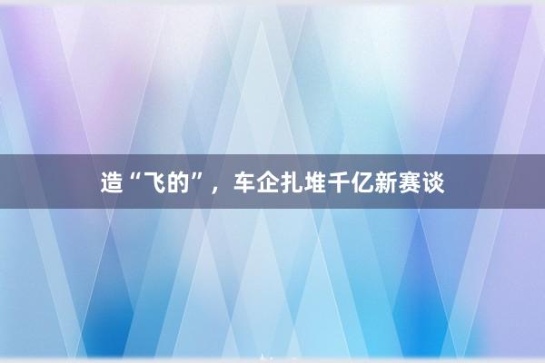 造“飞的”，车企扎堆千亿新赛谈