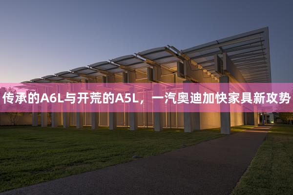 传承的A6L与开荒的A5L，一汽奥迪加快家具新攻势
