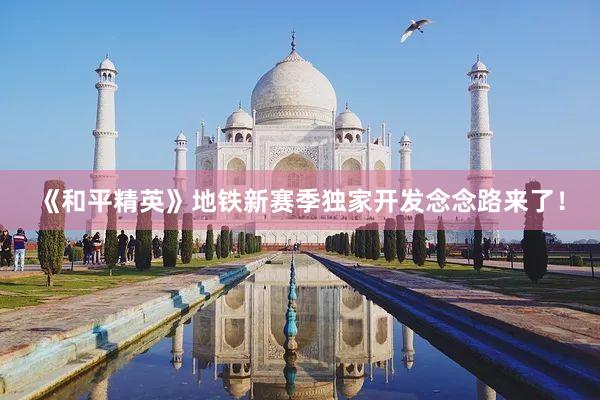《和平精英》地铁新赛季独家开发念念路来了！