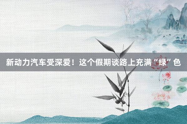 新动力汽车受深爱！这个假期谈路上充满“绿”色