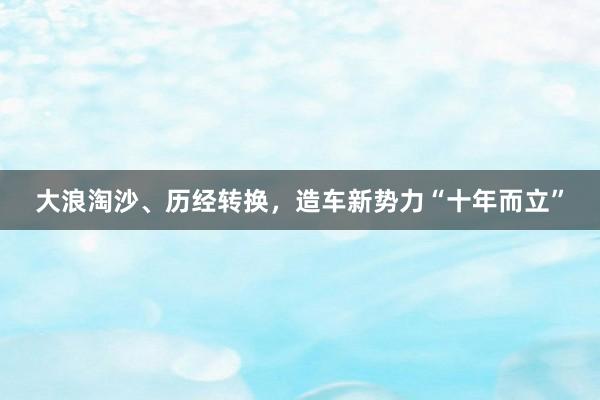 大浪淘沙、历经转换，造车新势力“十年而立”