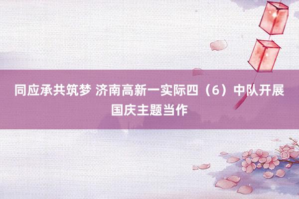 同应承共筑梦 济南高新一实际四（6）中队开展国庆主题当作