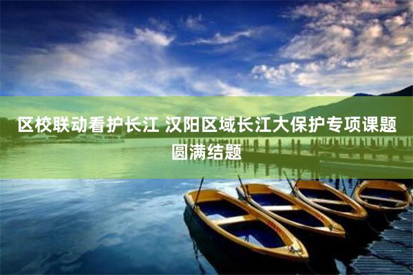 区校联动看护长江 汉阳区域长江大保护专项课题圆满结题