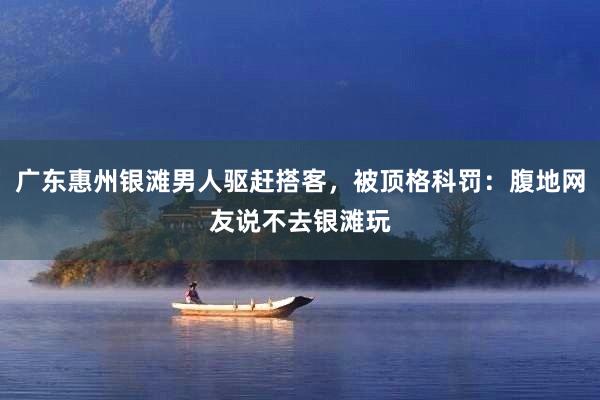 广东惠州银滩男人驱赶搭客，被顶格科罚：腹地网友说不去银滩玩