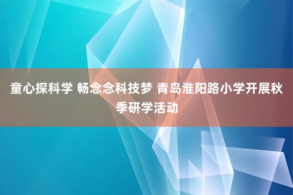 童心探科学 畅念念科技梦 青岛淮阳路小学开展秋季研学活动