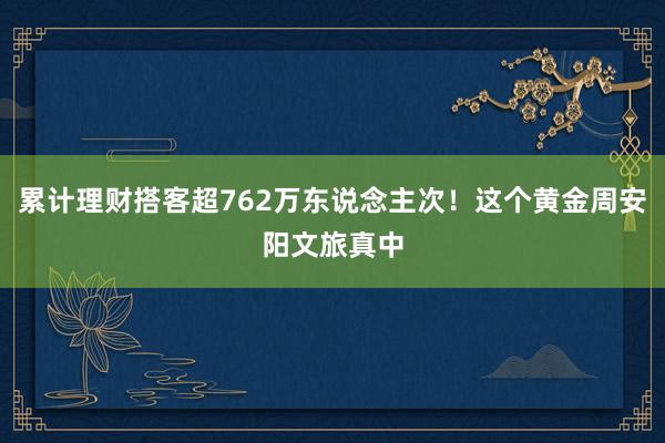 累计理财搭客超762万东说念主次！这个黄金周安阳文旅真中