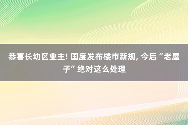 恭喜长幼区业主! 国度发布楼市新规, 今后“老屋子”绝对这么处理