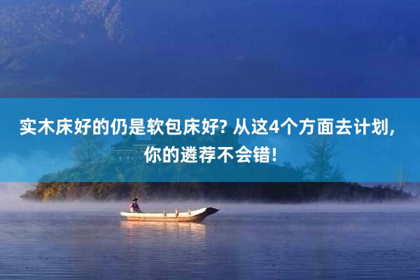 实木床好的仍是软包床好? 从这4个方面去计划, 你的遴荐不会错!