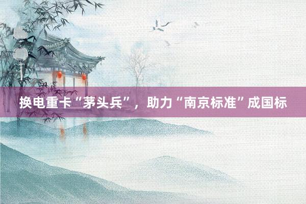 换电重卡“茅头兵”，助力“南京标准”成国标